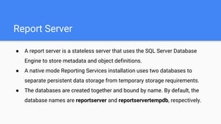 Report Server
● A report server is a stateless server that uses the SQL Server Database
Engine to store metadata and object definitions.
● A native mode Reporting Services installation uses two databases to
separate persistent data storage from temporary storage requirements.
● The databases are created together and bound by name. By default, the
database names are reportserver and reportservertempdb, respectively.
 
