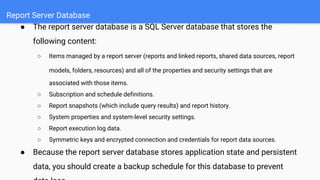Report Server Database
● The report server database is a SQL Server database that stores the
following content:
○ Items managed by a report server (reports and linked reports, shared data sources, report
models, folders, resources) and all of the properties and security settings that are
associated with those items.
○ Subscription and schedule definitions.
○ Report snapshots (which include query results) and report history.
○ System properties and system-level security settings.
○ Report execution log data.
○ Symmetric keys and encrypted connection and credentials for report data sources.
● Because the report server database stores application state and persistent
data, you should create a backup schedule for this database to prevent
 