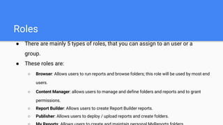 Roles
● There are mainly 5 types of roles, that you can assign to an user or a
group.
● These roles are:
○ Browser: Allows users to run reports and browse folders; this role will be used by most end
users.
○ Content Manager: allows users to manage and define folders and reports and to grant
permissions.
○ Report Builder: Allows users to create Report Builder reports.
○ Publisher: Allows users to deploy / upload reports and create folders.
 