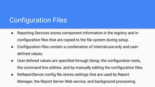 Configuration Files
● Reporting Services stores component information in the registry and in
configuration files that are copied to the file system during setup.
● Configuration files contain a combination of internal-use-only and user-
defined values.
● User-defined values are specified through Setup, the configuration tools,
the command line utilities, and by manually editing the configuration files.
● RsReportServer.config file stores settings that are used by Report
Manager, the Report Server Web service, and background processing.
 