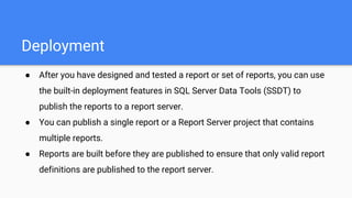 Deployment
● After you have designed and tested a report or set of reports, you can use
the built-in deployment features in SQL Server Data Tools (SSDT) to
publish the reports to a report server.
● You can publish a single report or a Report Server project that contains
multiple reports.
● Reports are built before they are published to ensure that only valid report
definitions are published to the report server.
 