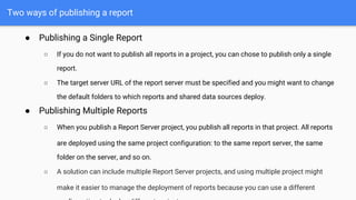 Two ways of publishing a report
● Publishing a Single Report
○ If you do not want to publish all reports in a project, you can chose to publish only a single
report.
○ The target server URL of the report server must be specified and you might want to change
the default folders to which reports and shared data sources deploy.
● Publishing Multiple Reports
○ When you publish a Report Server project, you publish all reports in that project. All reports
are deployed using the same project configuration: to the same report server, the same
folder on the server, and so on.
○ A solution can include multiple Report Server projects, and using multiple project might
make it easier to manage the deployment of reports because you can use a different
 