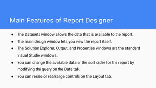 Main Features of Report Designer
● The Datasets window shows the data that is available to the report.
● The main design window lets you view the report itself.
● The Solution Explorer, Output, and Properties windows are the standard
Visual Studio windows.
● You can change the available data or the sort order for the report by
modifying the query on the Data tab.
● You can resize or rearrange controls on the Layout tab.
 
