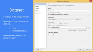 Dataset
A dataset is the query definition.
Two types of query that can be
used are,
○ Text
○ Stored Procedures
Query designer gives a UI to
design the query.
 