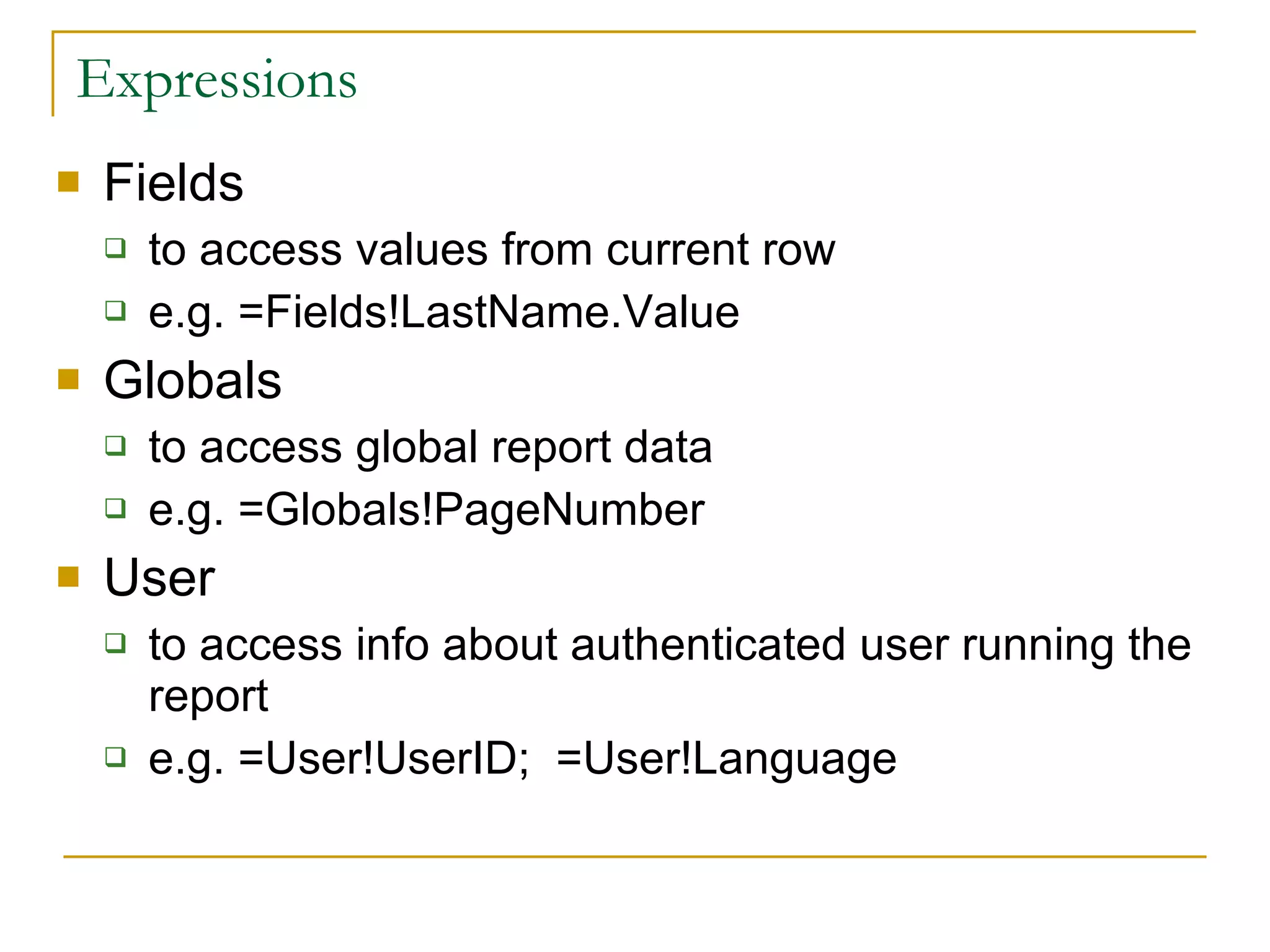 Expressions Fields to access values from current row e.g. =Fields!LastName.Value Globals to access global report data e.g. =Globals!PageNumber User to access info about authenticated user running the report e.g. =User!UserID;  =User!Language 