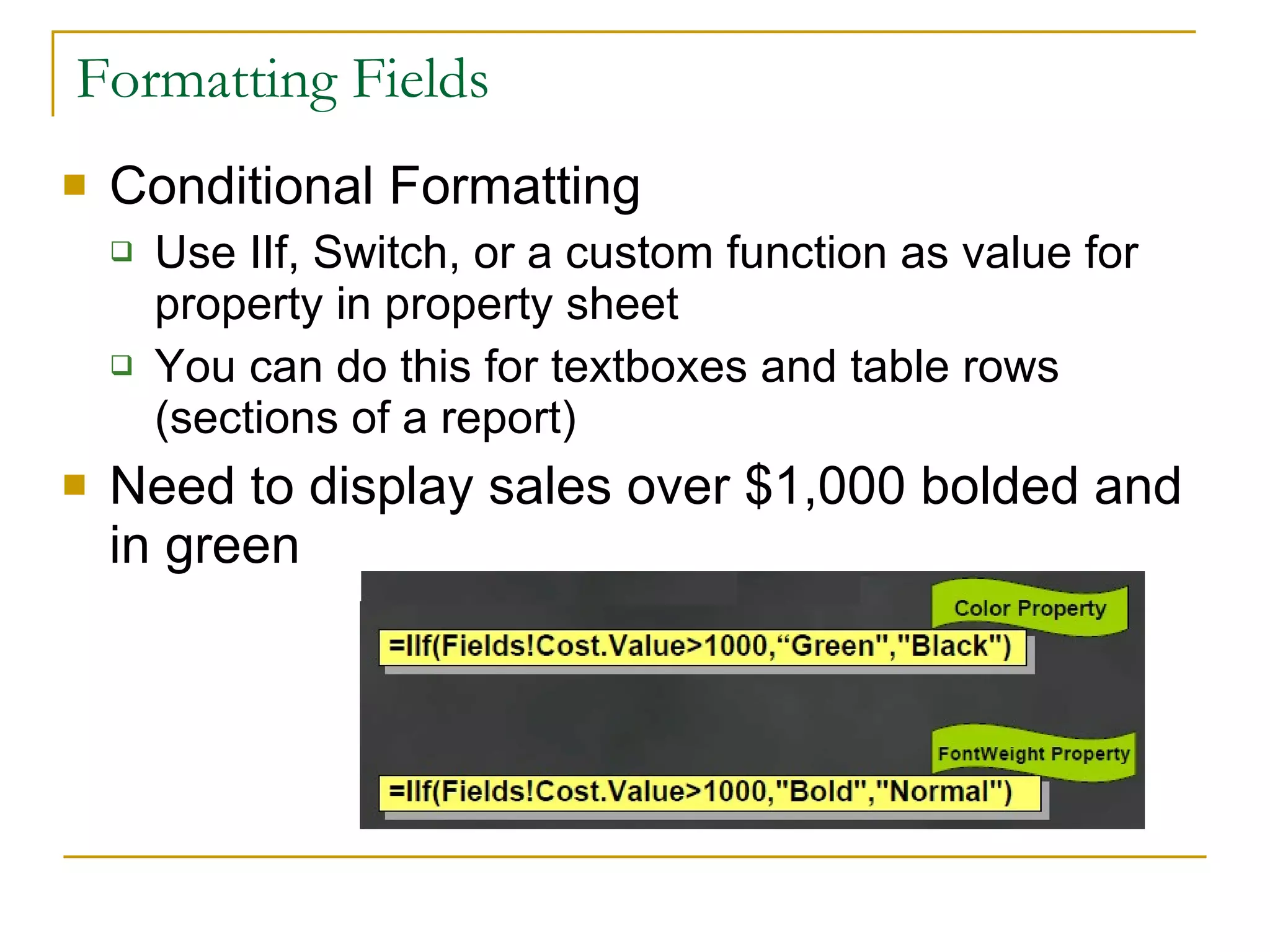 Formatting Fields Conditional Formatting Use IIf, Switch, or a custom function as value for property in property sheet You can do this for textboxes and table rows (sections of a report) Need to display sales over $1,000 bolded and in green 