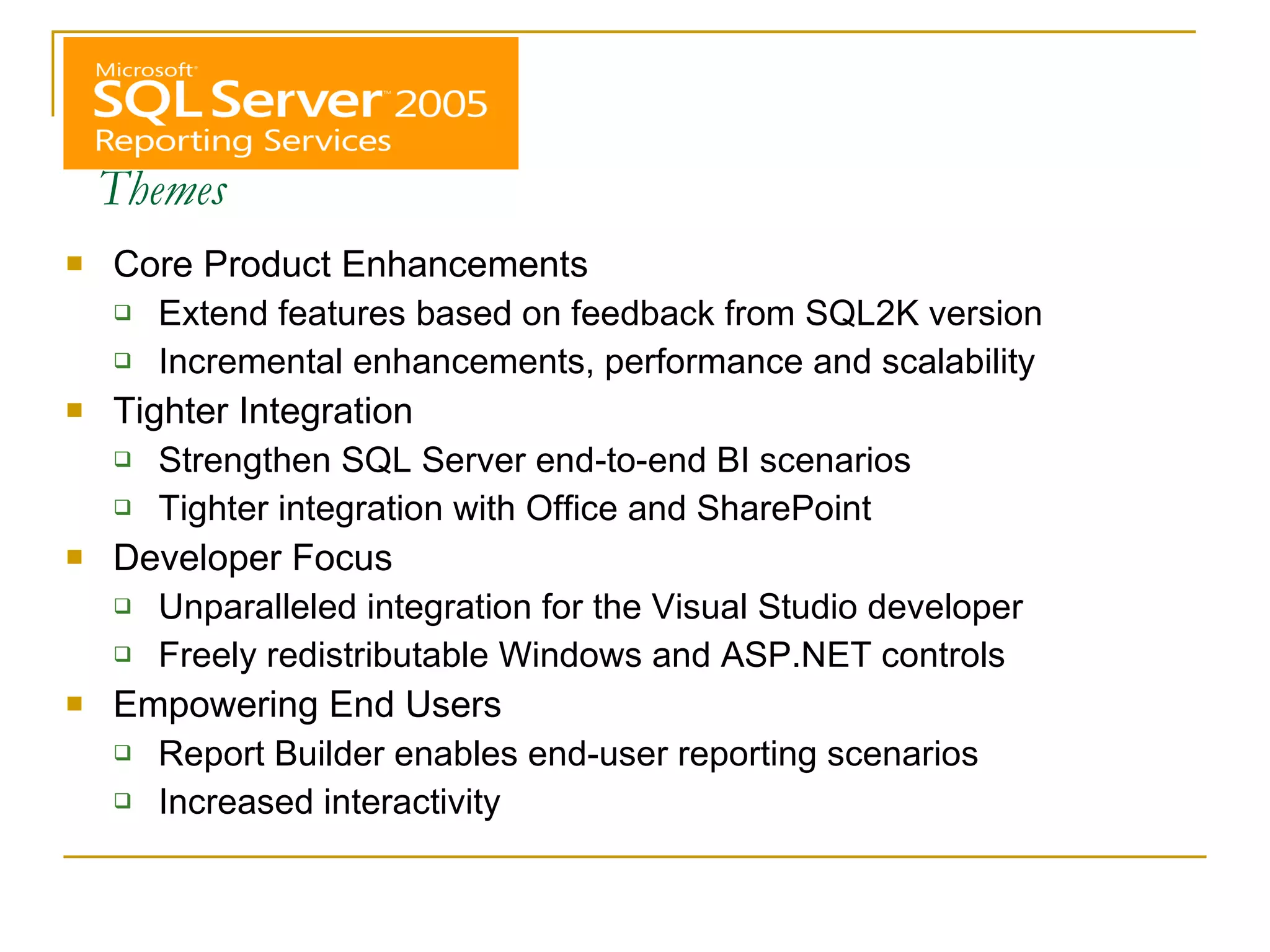 Themes Core Product Enhancements Extend features based on feedback from SQL2K version Incremental enhancements, performance and scalability Tighter Integration Strengthen SQL Server end-to-end BI scenarios Tighter integration with Office and SharePoint Developer Focus Unparalleled integration for the Visual Studio developer Freely redistributable Windows and ASP.NET controls Empowering End Users Report Builder enables end-user reporting scenarios Increased interactivity 