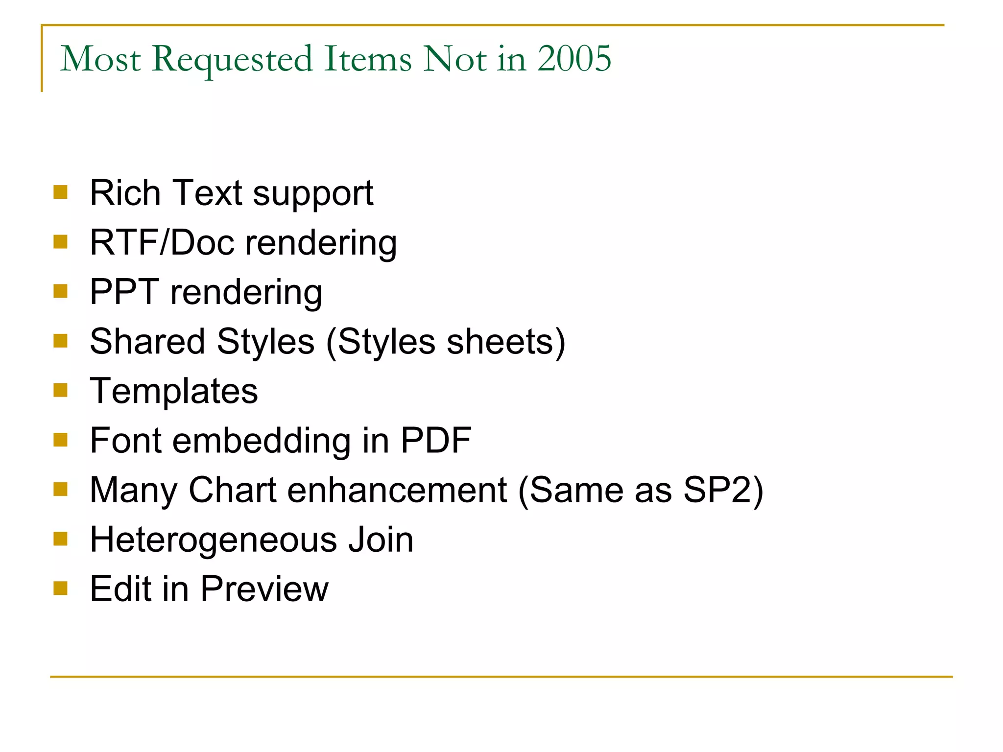 Most Requested Items Not in 2005 Rich Text support RTF/Doc rendering PPT rendering Shared Styles (Styles sheets) Templates Font embedding in PDF Many Chart enhancement (Same as SP2) Heterogeneous Join Edit in Preview 