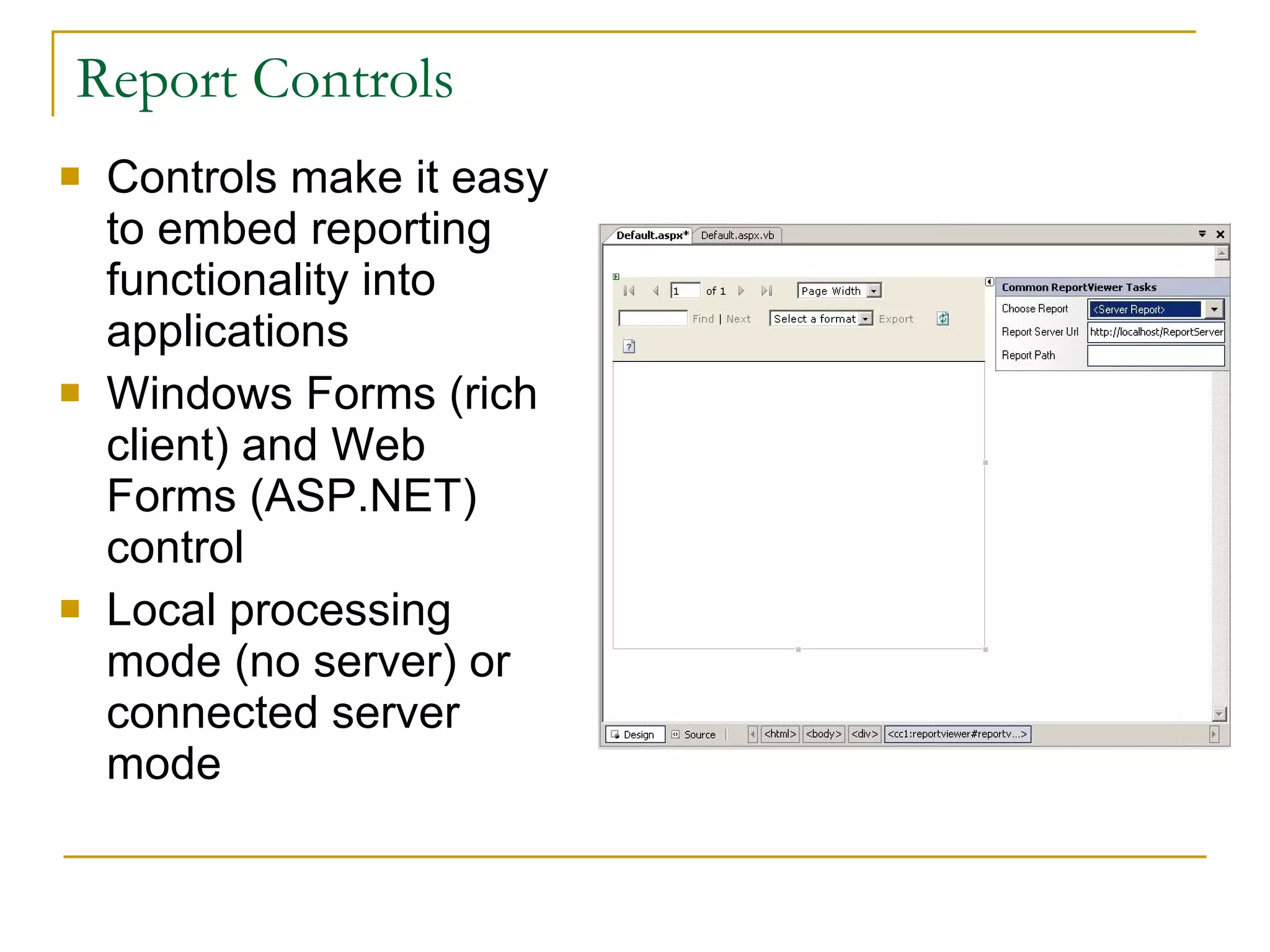 Report Controls Controls make it easy to embed reporting functionality into applications Windows Forms (rich client) and Web Forms (ASP.NET) control Local processing mode (no server) or connected server mode 