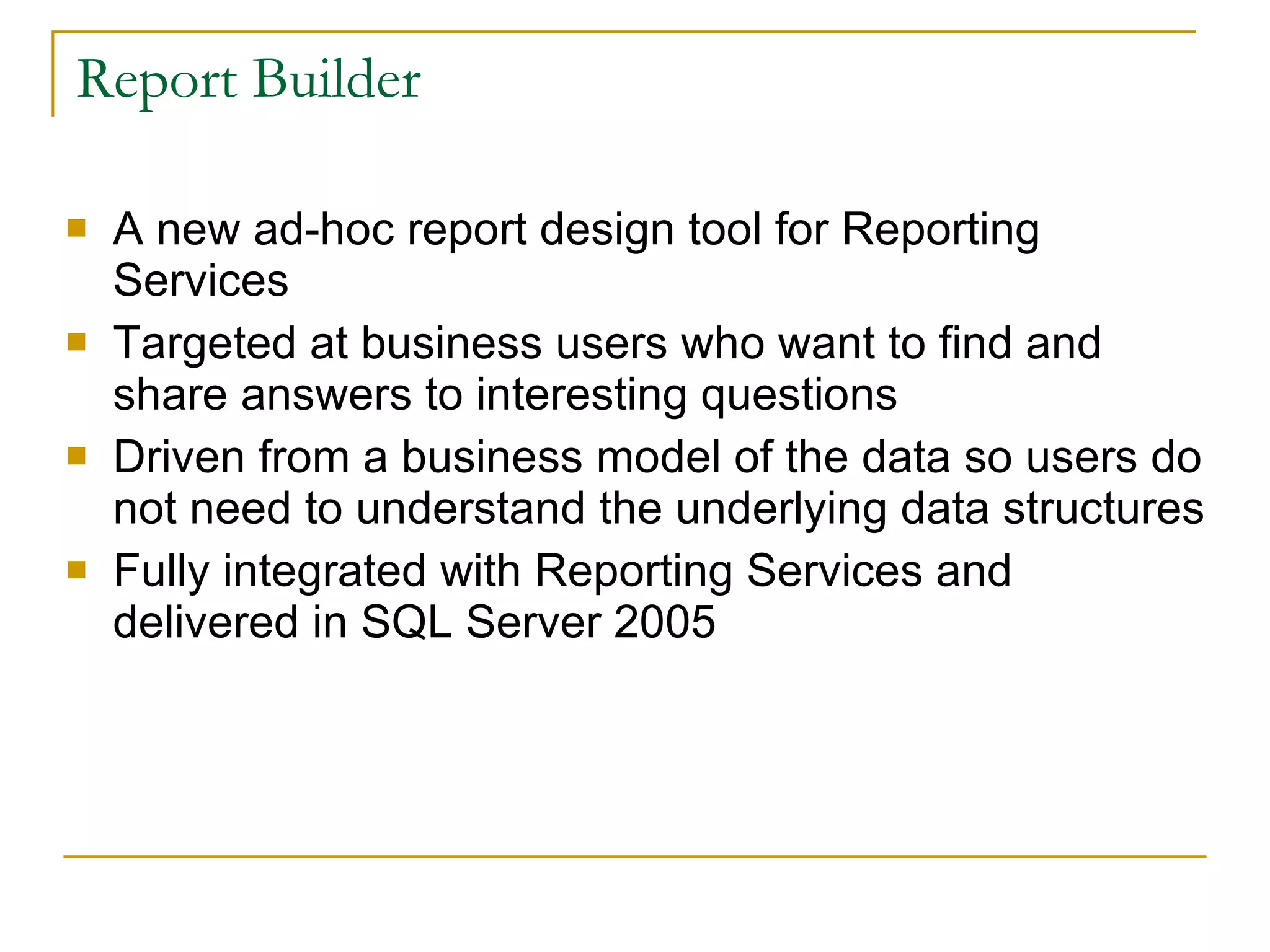 Report Builder A new ad-hoc report design tool for Reporting Services  Targeted at business users who want to find and share answers to interesting questions Driven from a business model of the data so users do not need to understand the underlying data structures Fully integrated with Reporting Services and delivered in SQL Server 2005 