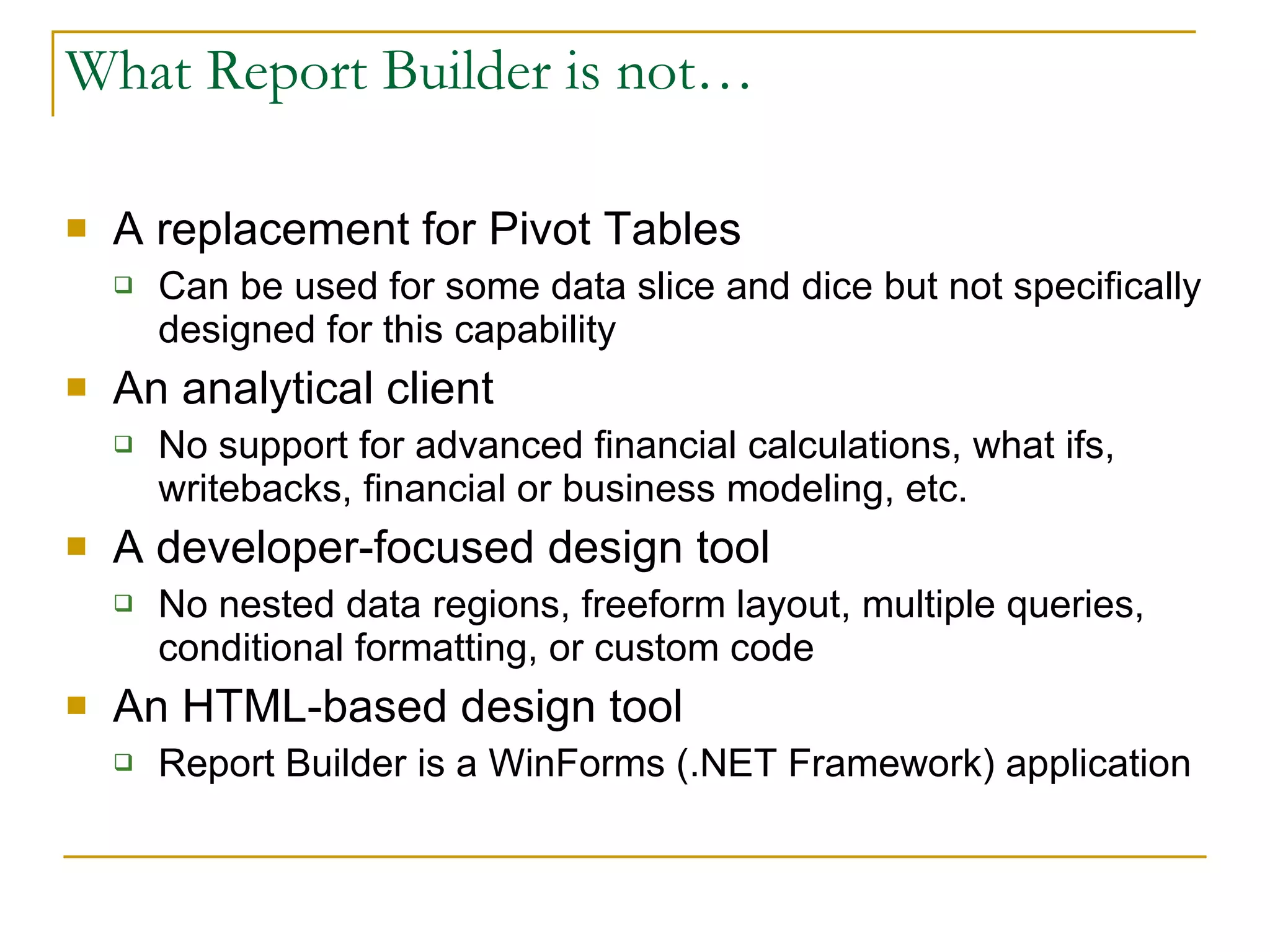 What Report Builder is not… A replacement for Pivot Tables Can be used for some data slice and dice but not specifically designed for this capability An analytical client No support for advanced financial calculations, what ifs, writebacks, financial or business modeling, etc. A developer-focused design tool  No nested data regions, freeform layout, multiple queries, conditional formatting, or custom code An HTML-based design tool Report Builder is a WinForms (.NET Framework) application 