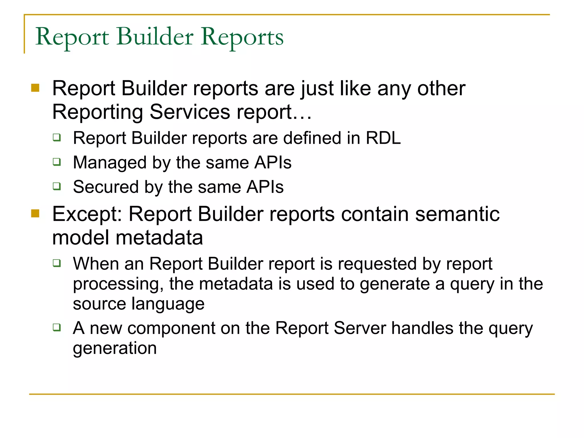Report Builder Reports Report Builder reports are just like any other Reporting Services report… Report Builder reports are defined in RDL Managed by the same APIs Secured by the same APIs  Except: Report Builder reports contain semantic model metadata When an Report Builder report is requested by report processing, the metadata is used to generate a query in the source language A new component on the Report Server handles the query generation 