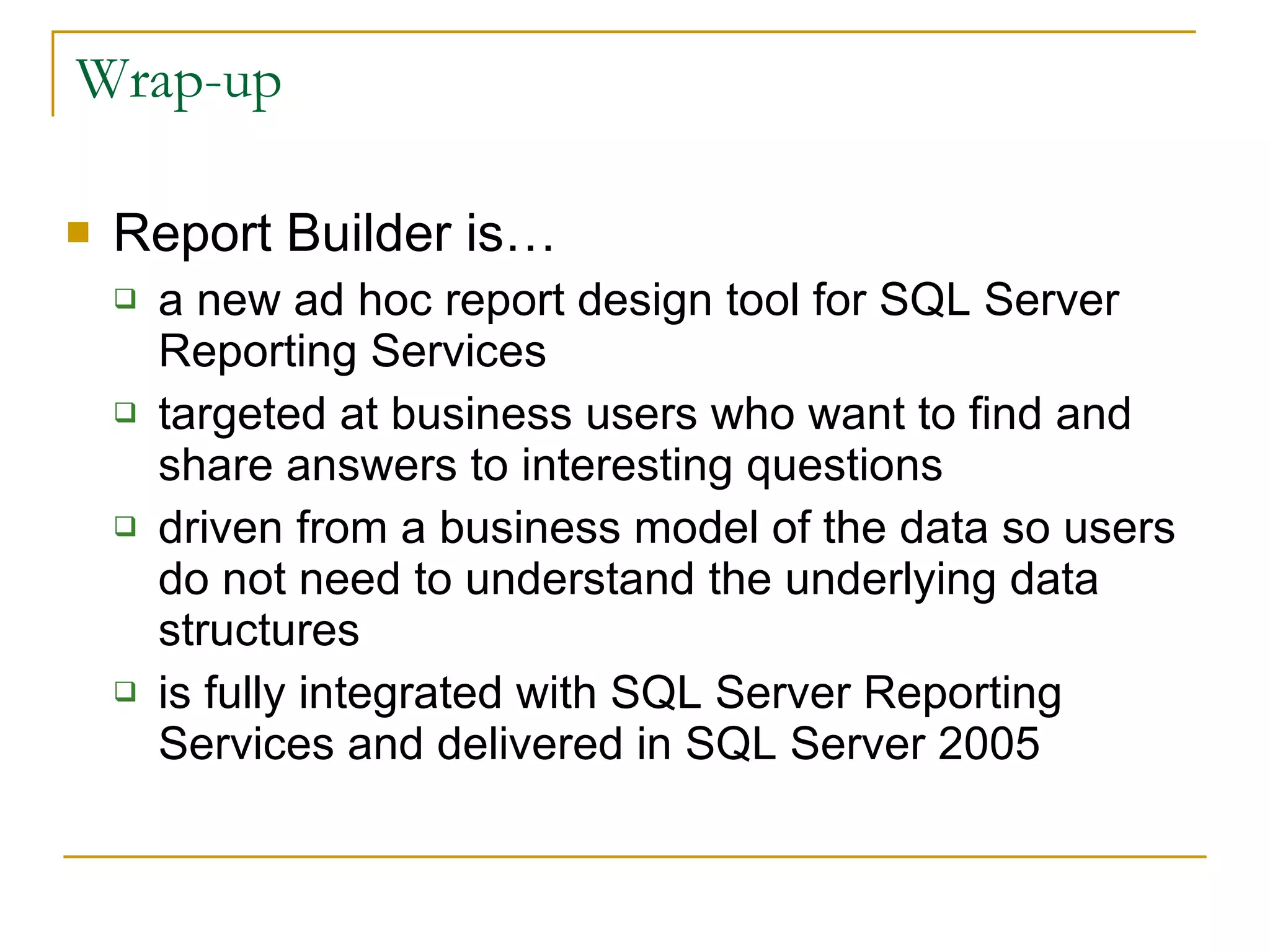 Wrap-up Report Builder is… a new ad hoc report design tool for SQL Server Reporting Services targeted at business users who want to find and share answers to interesting questions driven from a business model of the data so users do not need to understand the underlying data structures is fully integrated with SQL Server Reporting Services and delivered in SQL Server 2005 