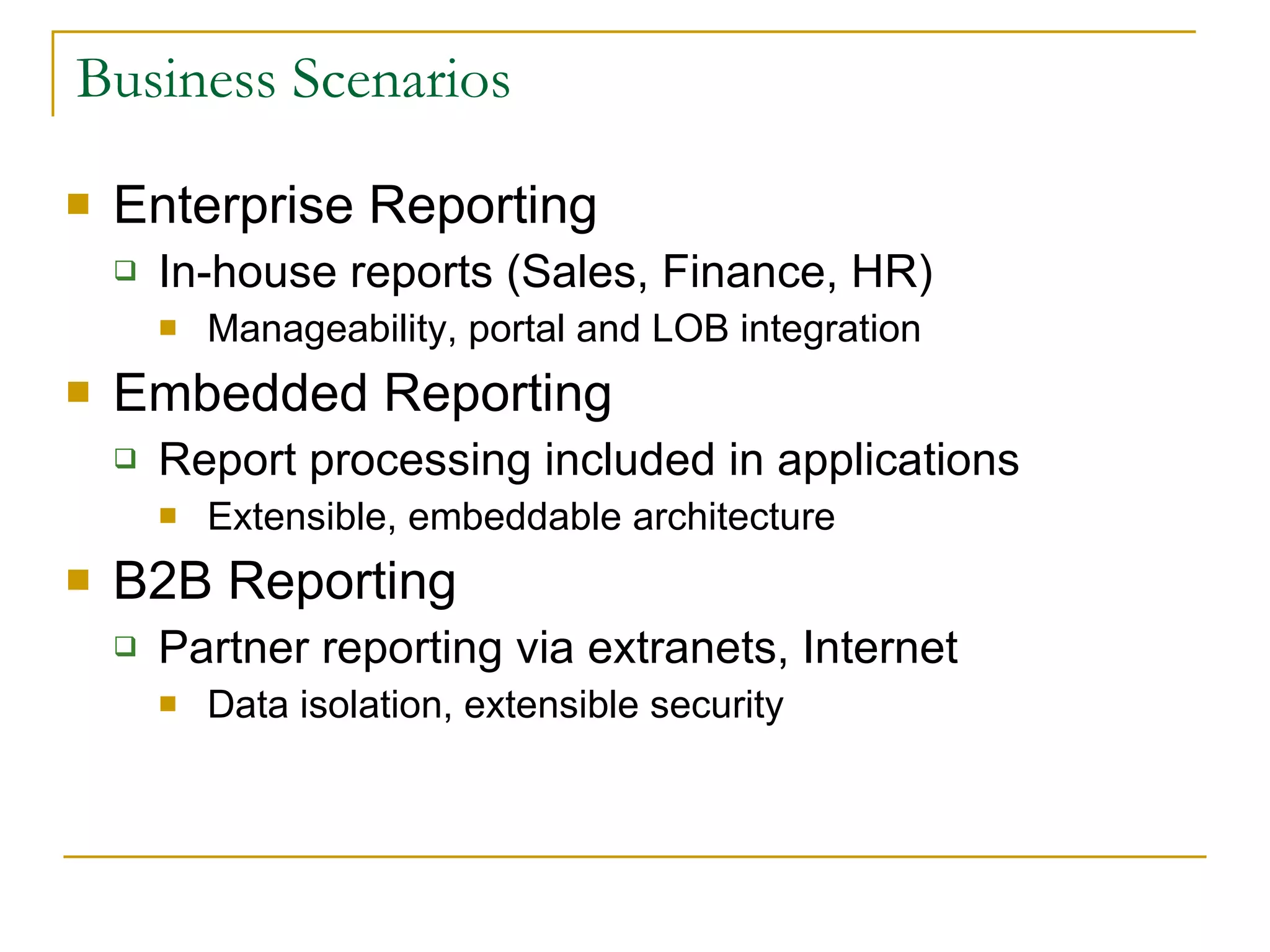 Business Scenarios Enterprise Reporting In-house reports (Sales, Finance, HR) Manageability, portal and LOB integration Embedded Reporting  Report processing included in applications Extensible, embeddable architecture B2B Reporting Partner reporting via extranets, Internet Data isolation, extensible security 