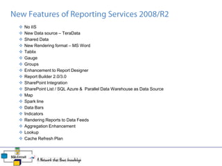  No IIS
 New Data source – TeraData
 Shared Data
 New Rendering format – MS Word
 Tablix
 Gauge
 Groups
 Enhancement to Report Designer
 Report Builder 2.0/3.0
 SharePoint Integration
 SharePoint List / SQL Azure & Parallel Data Warehouse as Data Source
 Map
 Spark line
 Data Bars
 Indicators
 Rendering Reports to Data Feeds
 Aggregation Enhancement
 Lookup
 Cache Refresh Plan
 