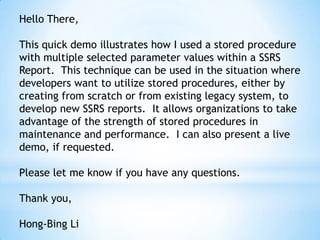 Hello There,
This quick demo illustrates how I used a stored procedure
with multiple selected parameter values within a SSRS
Report. This technique can be used in the situation where
developers want to utilize stored procedures, either by
creating from scratch or from existing legacy system, to
develop new SSRS reports. It allows organizations to take
advantage of the strength of stored procedures in
maintenance and performance. I can also present a live
demo, if requested.
Please let me know if you have any questions.
Thank you,
Hong-Bing Li
 