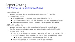 Report Catalog
Best Practices > Report Catalog Sizing
• RSDB database size
• Varies by number of reports published and number of history snapshots
• General rule of thumb:
• Moderate size report definition takes 100-200KB of disk space
• This is larger than the actual RDL as SSRS persists both RDL and compiled binary
• Assume 5:1 compression ratio (e.g. 10MB of data, snapshot is 2MB in size)
• RSTempDB database size
• Varies by number of users whom are concurrently using the Report Servers
• Each live report execution generates report snapshot persisted in the RSTempDB
• General rule of thumb:
• 10-20% concurrency of user base, e.g. 1000 users, then max 200 concurrent users.
• If most users are accessing 10MB reports, then you will need 400MB of storage
• 200 users x 10MB reports / 5:1 compression ratio= 400MB
• Want to calculate for the maximum number of concurrent users
 