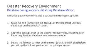 Disaster Recovery Environment
Database Configuration > Initializing Database Mirror
A relatively easy way to initialize a database mirroring setup is to:
1. Make full and transaction log backups of the Reporting Services
databases on the principal server.
2. Copy the backups over to the disaster recovery site, restoring each
Reporting Services database in no-recovery mode.
3. Set up the failover partner on the mirror (that is, the DR site) before
you set up the failover partner on the principal server.
 