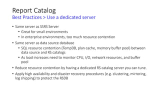 Report Catalog
Best Practices > Use a dedicated server
• Same server as SSRS Server
• Great for small environments
• In enterprise environments, too much resource contention
• Same server as data source database
• SQL resource contention (TempDB, plan cache, memory buffer pool) between
data source and RS catalogs
• As load increases need to monitor CPU, I/O, network resources, and buffer
pool
• Reduce resource contention by having a dedicated RS catalog server you can tune.
• Apply high availability and disaster recovery procedures (e.g. clustering, mirroring,
log shipping) to protect the RSDB
 