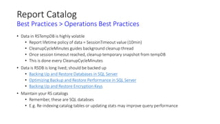 Report Catalog
Best Practices > Operations Best Practices
• Data in RSTempDB is highly volatile
• Report lifetime policy of data = SessionTimeout value (10min)
• CleanupCycleMinutes guides background cleanup thread
• Once session timeout reached, cleanup temporary snapshot from tempDB
• This is done every CleanupCycleMinutes
• Data is RSDB is long lived; should be backed up
• Backing Up and Restore Databases in SQL Server
• Optimizing Backup and Restore Performance in SQL Server
• Backing Up and Restore Encryption Keys
• Maintain your RS catalogs
• Remember, these are SQL databses
• E.g. Re-indexing catalog tables or updating stats may improve query performance
 