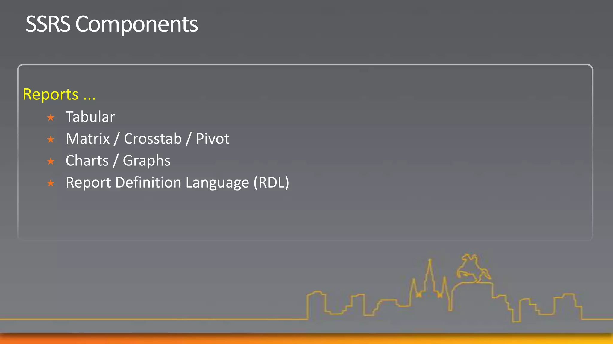 SSRS Components

Reports ...
      Tabular
      Matrix / Crosstab / Pivot
      Charts / Graphs
      Report Definition Language (RDL)
 