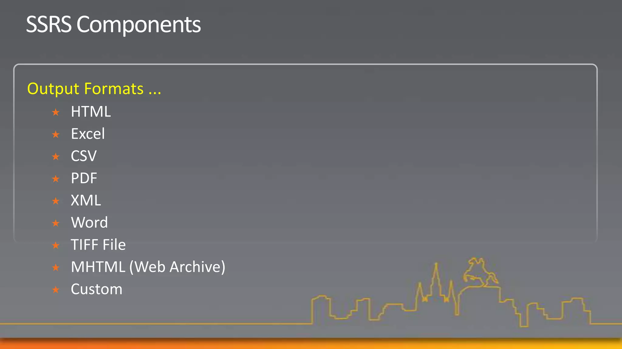 SSRS Components

Output Formats ...
      HTML
      Excel
      CSV
      PDF
      XML
      Word
      TIFF File
      MHTML (Web Archive)
      Custom
 