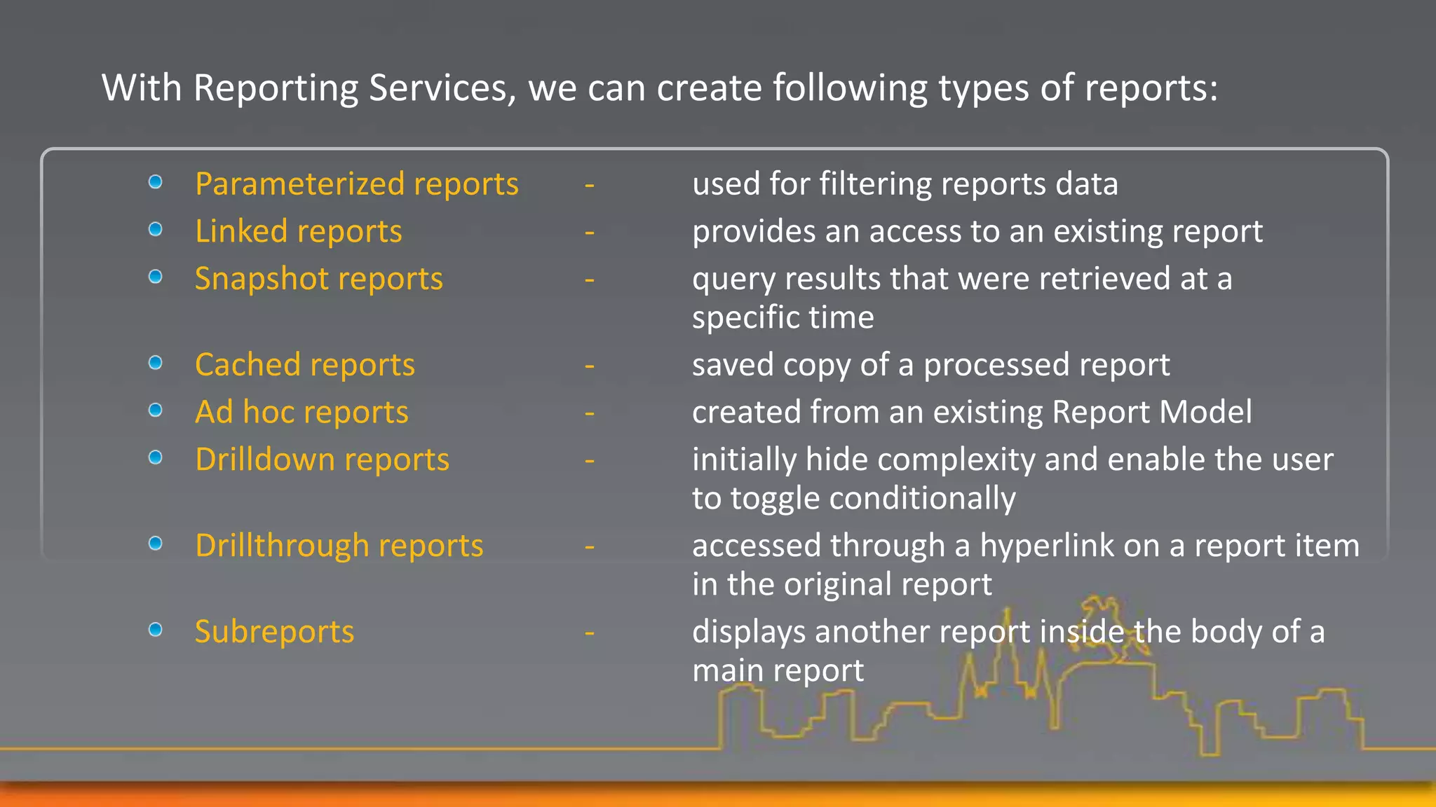 With Reporting Services, we can create following types of reports:

     Parameterized reports   -    used for filtering reports data
     Linked reports          -    provides an access to an existing report
     Snapshot reports        -    query results that were retrieved at a
                                  specific time
     Cached reports          -    saved copy of a processed report
     Ad hoc reports          -    created from an existing Report Model
     Drilldown reports       -    initially hide complexity and enable the user
                                  to toggle conditionally
     Drillthrough reports    -    accessed through a hyperlink on a report item
                                  in the original report
     Subreports              -    displays another report inside the body of a
                                  main report
 
