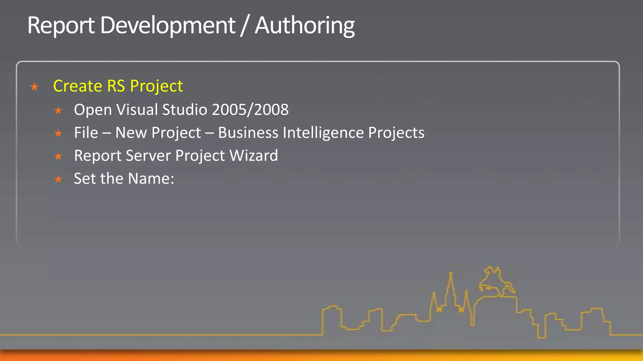 Report Development / Authoring

   Create RS Project
       Open Visual Studio 2005/2008
       File – New Project – Business Intelligence Projects
       Report Server Project Wizard
       Set the Name:
 