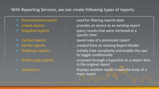 With Reporting Services, we can create following types of reports:

     Parameterized reports   -    used for filtering reports data
     Linked reports          -    provides an access to an existing report
     Snapshot reports        -    query results that were retrieved at a
                                  specific time
     Cached reports          -    saved copy of a processed report
     Ad hoc reports          -    created from an existing Report Model
     Drilldown reports       -    initially hide complexity and enable the user
                                  to toggle conditionally
     Drillthrough reports    -    accessed through a hyperlink on a report item
                                  in the original report
     Subreports              -    displays another report inside the body of a
                                  main report
 