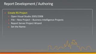 Report Development / Authoring

   Create RS Project
       Open Visual Studio 2005/2008
       File – New Project – Business Intelligence Projects
       Report Server Project Wizard
       Set the Name:
 