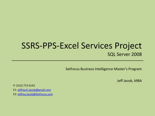SSRS-PPS-Excel Services ProjectSQL Server 2008 SetFocus Business Intelligence Master’s Program Jeff Jacob, MBA P: (312) 772-6142 E1: Jeffrey.K.Jacob@gmail.com E2: Jeffrey.Jacob@SetFocus.com 