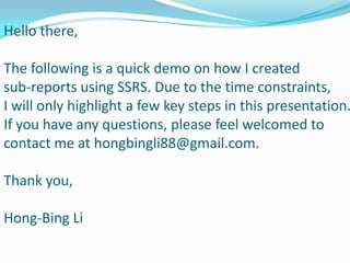 Hello there,
The following is a quick demo on how I created
sub-reports using SSRS. Due to the time constraints,
I will only highlight a few key steps in this presentation.
If you have any questions, please feel welcomed to
contact me at hongbingli88@gmail.com.
Thank you,
Hong-Bing Li
 