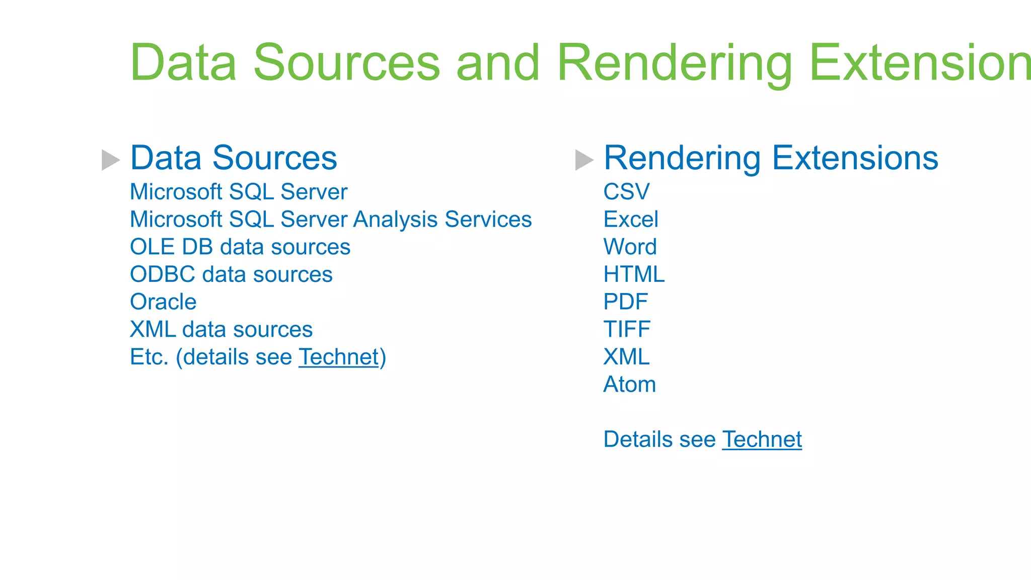 Data Sources and Rendering Extension
 Data

Sources

Microsoft SQL Server
Microsoft SQL Server Analysis Services
OLE DB data sources
ODBC data sources
Oracle
XML data sources
Etc. (details see Technet)

 Rendering

Extensions

CSV
Excel
Word
HTML
PDF
TIFF
XML
Atom

Details see Technet

 