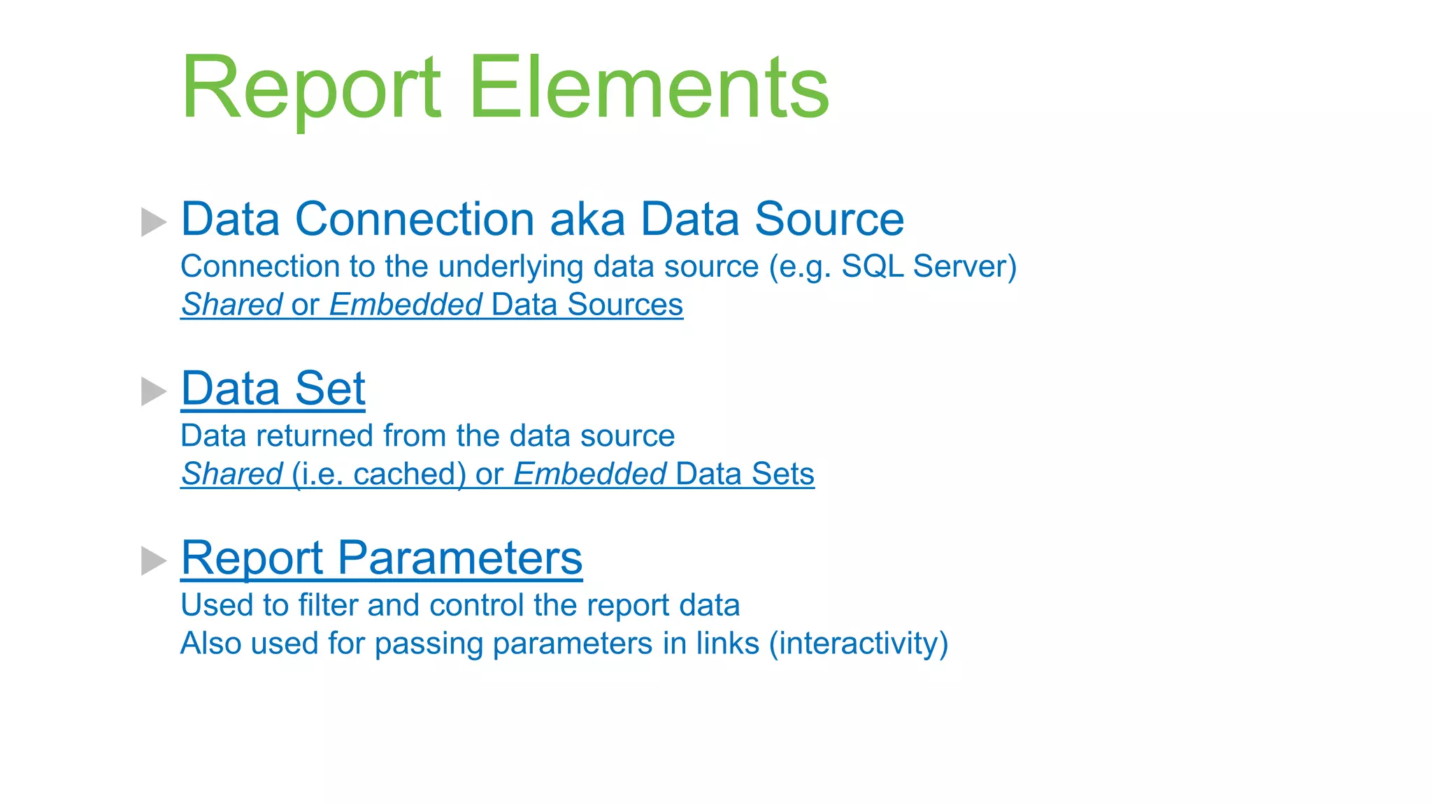 Report Elements
 Data

Connection aka Data Source

Connection to the underlying data source (e.g. SQL Server)
Shared or Embedded Data Sources

 Data

Set

Data returned from the data source
Shared (i.e. cached) or Embedded Data Sets

 Report

Parameters

Used to filter and control the report data
Also used for passing parameters in links (interactivity)

 
