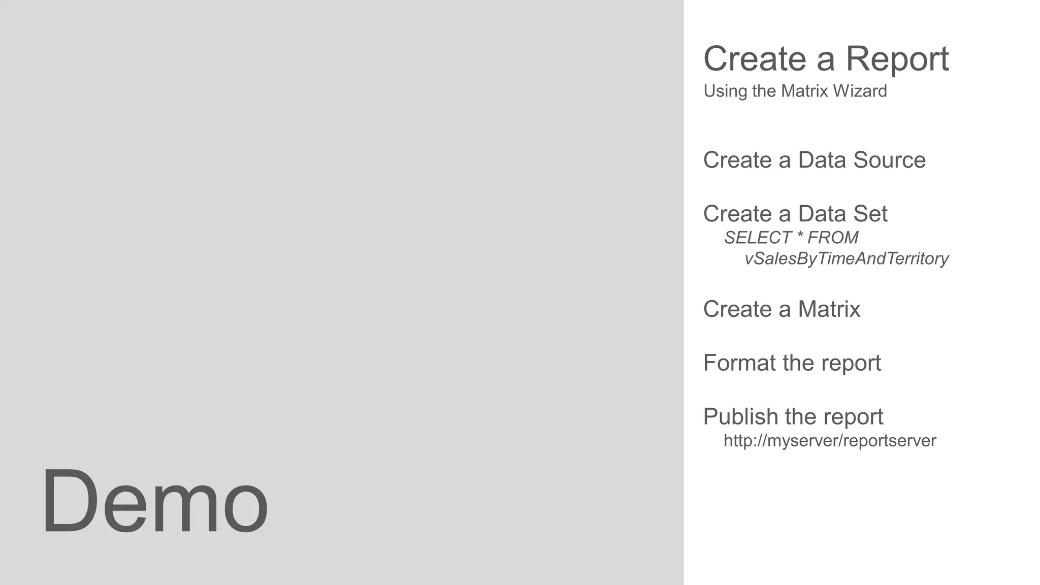 Create a Report
Using the Matrix Wizard

Create a Data Source
Create a Data Set
SELECT * FROM
vSalesByTimeAndTerritory

Create a Matrix
Format the report
Publish the report
http://myserver/reportserver

Demo

 