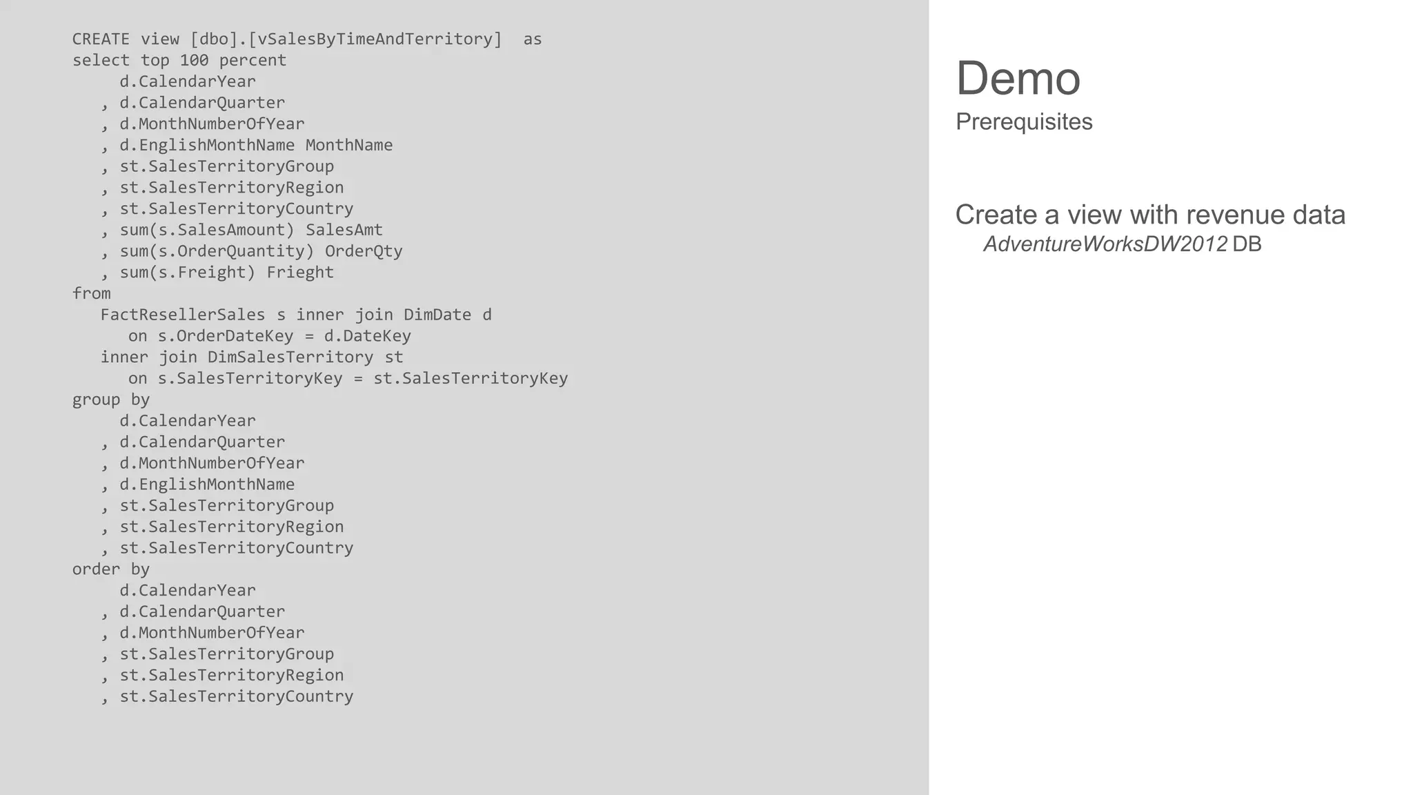 CREATE view [dbo].[vSalesByTimeAndTerritory] as
select top 100 percent
d.CalendarYear
, d.CalendarQuarter
, d.MonthNumberOfYear
, d.EnglishMonthName MonthName
, st.SalesTerritoryGroup
, st.SalesTerritoryRegion
, st.SalesTerritoryCountry
, sum(s.SalesAmount) SalesAmt
, sum(s.OrderQuantity) OrderQty
, sum(s.Freight) Frieght
from
FactResellerSales s inner join DimDate d
on s.OrderDateKey = d.DateKey
inner join DimSalesTerritory st
on s.SalesTerritoryKey = st.SalesTerritoryKey
group by
d.CalendarYear
, d.CalendarQuarter
, d.MonthNumberOfYear
, d.EnglishMonthName
, st.SalesTerritoryGroup
, st.SalesTerritoryRegion
, st.SalesTerritoryCountry
order by
d.CalendarYear
, d.CalendarQuarter
, d.MonthNumberOfYear
, st.SalesTerritoryGroup
, st.SalesTerritoryRegion
, st.SalesTerritoryCountry

Demo
Prerequisites

Create a view with revenue data
AdventureWorksDW2012 DB

 