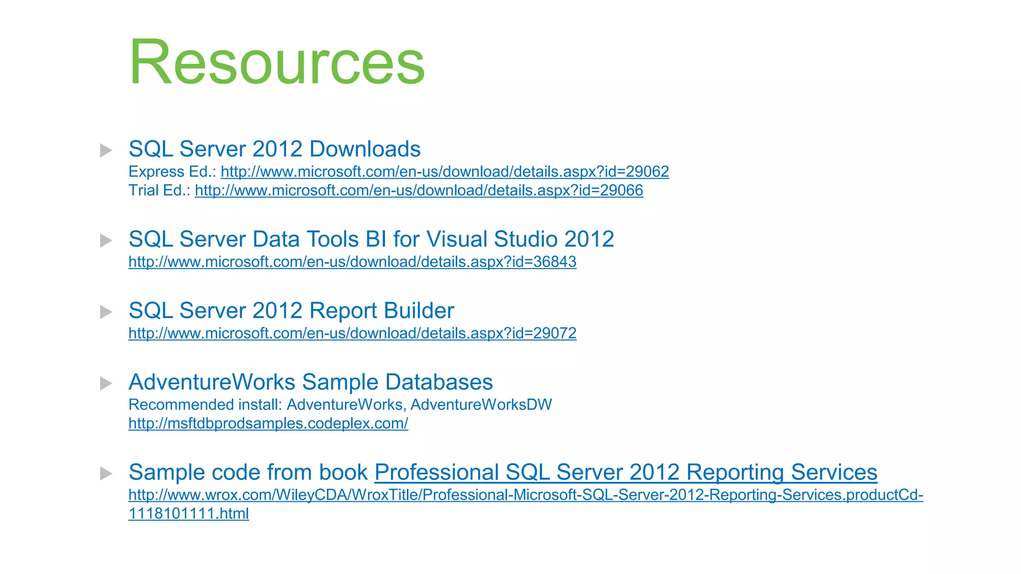 Resources


SQL Server 2012 Downloads
Express Ed.: http://www.microsoft.com/en-us/download/details.aspx?id=29062
Trial Ed.: http://www.microsoft.com/en-us/download/details.aspx?id=29066



SQL Server Data Tools BI for Visual Studio 2012
http://www.microsoft.com/en-us/download/details.aspx?id=36843



SQL Server 2012 Report Builder
http://www.microsoft.com/en-us/download/details.aspx?id=29072



AdventureWorks Sample Databases
Recommended install: AdventureWorks, AdventureWorksDW
http://msftdbprodsamples.codeplex.com/



Sample code from book Professional SQL Server 2012 Reporting Services
http://www.wrox.com/WileyCDA/WroxTitle/Professional-Microsoft-SQL-Server-2012-Reporting-Services.productCd1118101111.html

 