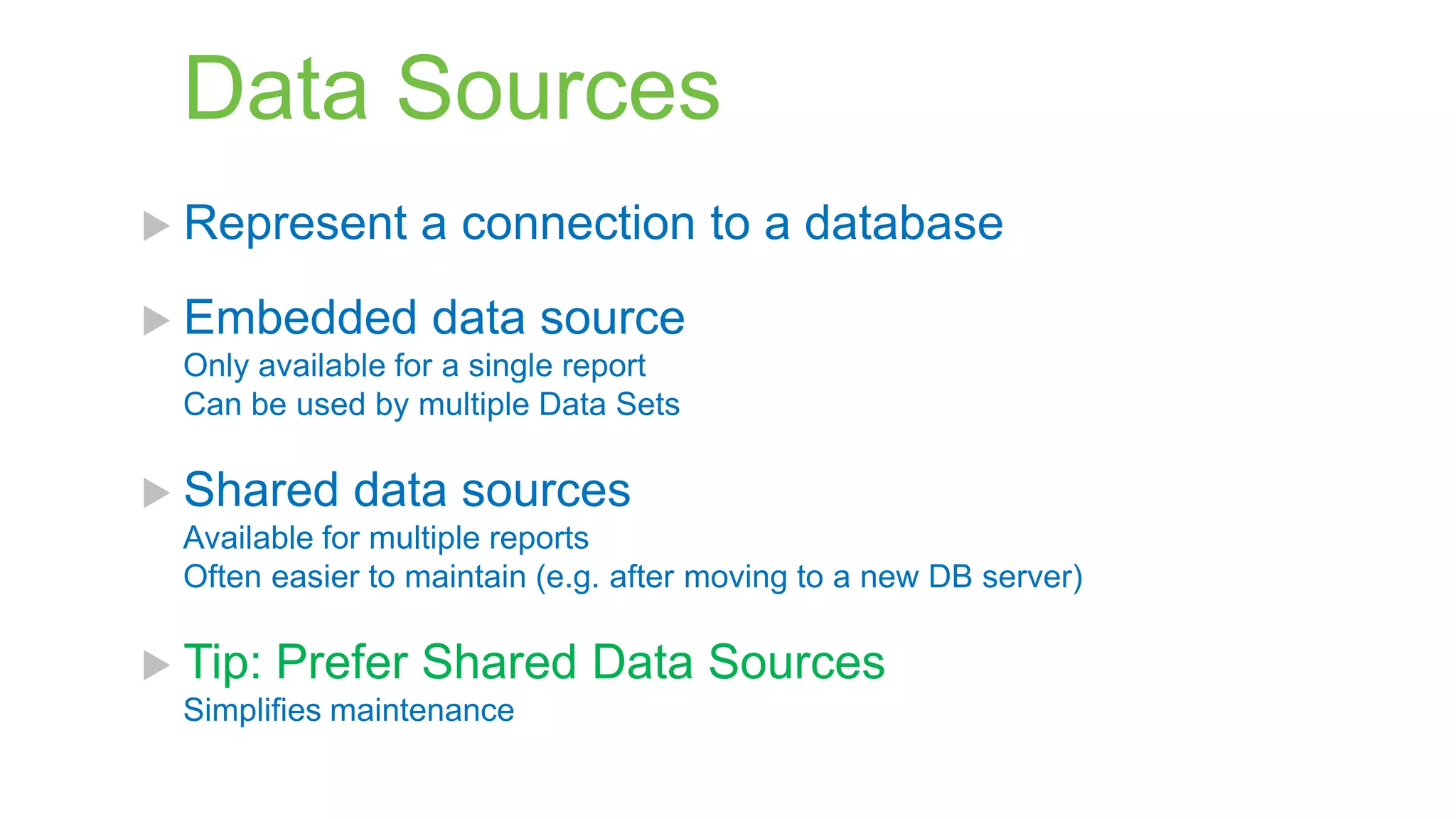 Data Sources
 Represent
 Embedded

a connection to a database

data source

Only available for a single report
Can be used by multiple Data Sets

 Shared

data sources

Available for multiple reports
Often easier to maintain (e.g. after moving to a new DB server)

 Tip:

Prefer Shared Data Sources

Simplifies maintenance

 