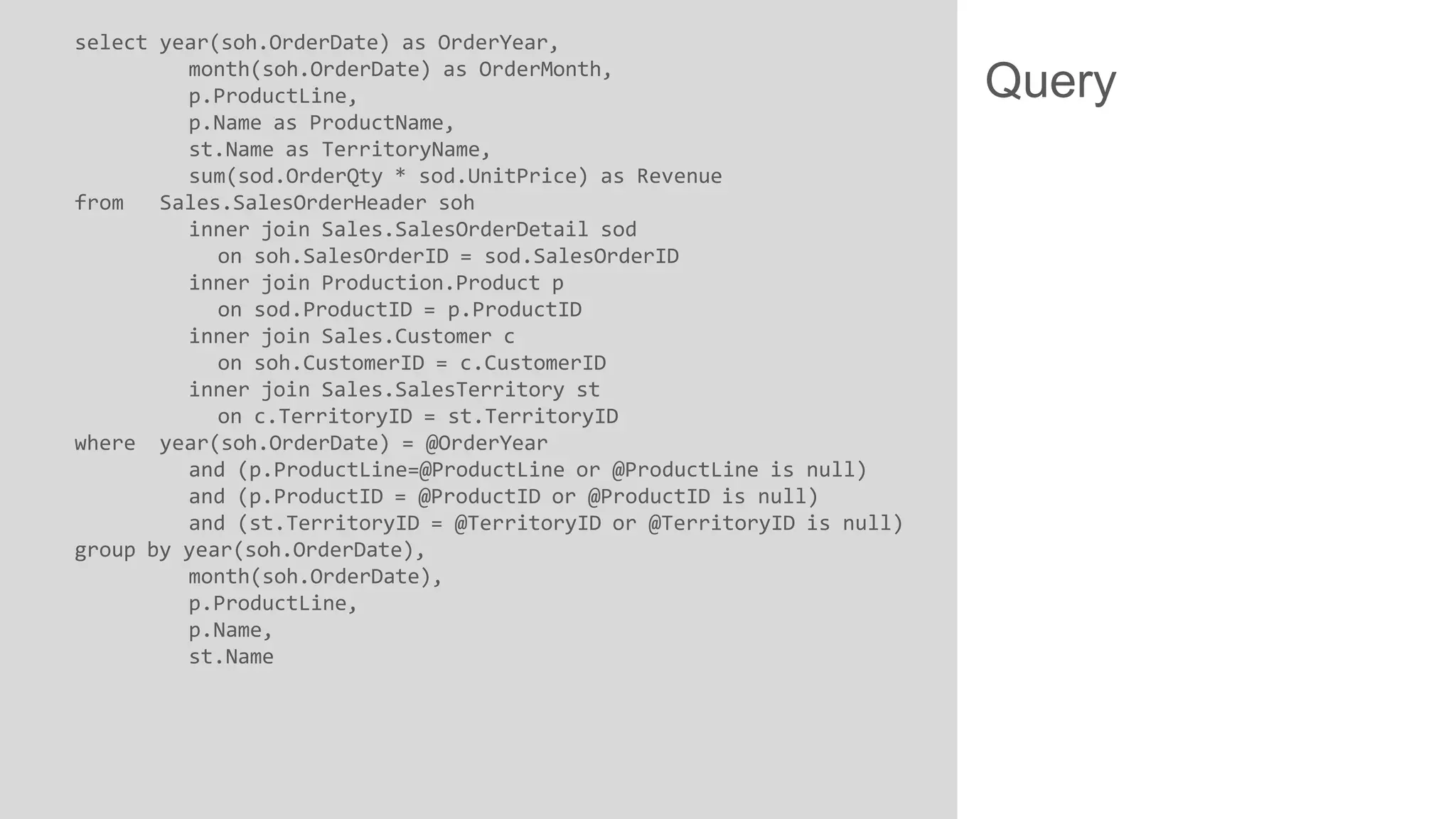 select year(soh.OrderDate) as OrderYear,
month(soh.OrderDate) as OrderMonth,
p.ProductLine,
p.Name as ProductName,
st.Name as TerritoryName,
sum(sod.OrderQty * sod.UnitPrice) as Revenue
from
Sales.SalesOrderHeader soh
inner join Sales.SalesOrderDetail sod
on soh.SalesOrderID = sod.SalesOrderID
inner join Production.Product p
on sod.ProductID = p.ProductID
inner join Sales.Customer c
on soh.CustomerID = c.CustomerID
inner join Sales.SalesTerritory st
on c.TerritoryID = st.TerritoryID
where year(soh.OrderDate) = @OrderYear
and (p.ProductLine=@ProductLine or @ProductLine is null)
and (p.ProductID = @ProductID or @ProductID is null)
and (st.TerritoryID = @TerritoryID or @TerritoryID is null)
group by year(soh.OrderDate),
month(soh.OrderDate),
p.ProductLine,
p.Name,
st.Name

Query

 