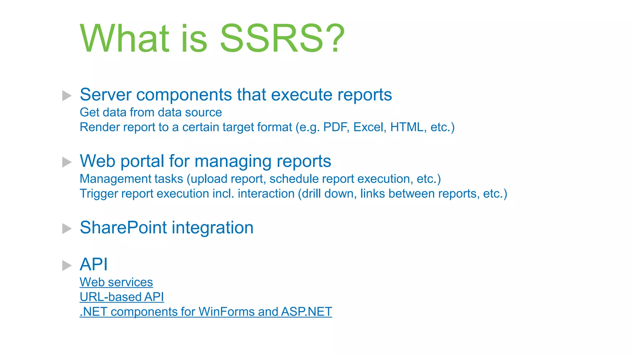 What is SSRS?


Server components that execute reports
Get data from data source
Render report to a certain target format (e.g. PDF, Excel, HTML, etc.)



Web portal for managing reports
Management tasks (upload report, schedule report execution, etc.)
Trigger report execution incl. interaction (drill down, links between reports, etc.)



SharePoint integration



API
Web services
URL-based API
.NET components for WinForms and ASP.NET

 