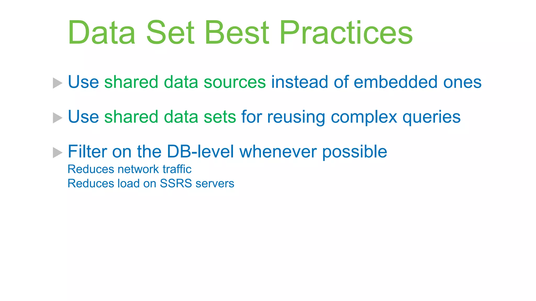 Data Set Best Practices
 Use

shared data sources instead of embedded ones

 Use

shared data sets for reusing complex queries

 Filter

on the DB-level whenever possible

Reduces network traffic
Reduces load on SSRS servers

 