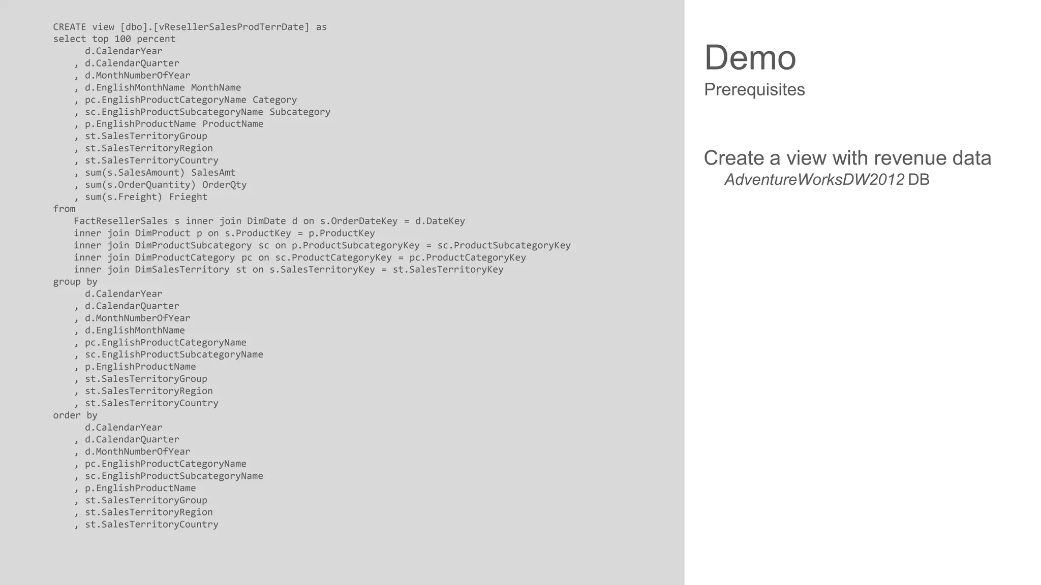 CREATE view [dbo].[vResellerSalesProdTerrDate] as
select top 100 percent
d.CalendarYear
, d.CalendarQuarter
, d.MonthNumberOfYear
, d.EnglishMonthName MonthName
, pc.EnglishProductCategoryName Category
, sc.EnglishProductSubcategoryName Subcategory
, p.EnglishProductName ProductName
, st.SalesTerritoryGroup
, st.SalesTerritoryRegion
, st.SalesTerritoryCountry
, sum(s.SalesAmount) SalesAmt
, sum(s.OrderQuantity) OrderQty
, sum(s.Freight) Frieght
from
FactResellerSales s inner join DimDate d on s.OrderDateKey = d.DateKey
inner join DimProduct p on s.ProductKey = p.ProductKey
inner join DimProductSubcategory sc on p.ProductSubcategoryKey = sc.ProductSubcategoryKey
inner join DimProductCategory pc on sc.ProductCategoryKey = pc.ProductCategoryKey
inner join DimSalesTerritory st on s.SalesTerritoryKey = st.SalesTerritoryKey
group by
d.CalendarYear
, d.CalendarQuarter
, d.MonthNumberOfYear
, d.EnglishMonthName
, pc.EnglishProductCategoryName
, sc.EnglishProductSubcategoryName
, p.EnglishProductName
, st.SalesTerritoryGroup
, st.SalesTerritoryRegion
, st.SalesTerritoryCountry
order by
d.CalendarYear
, d.CalendarQuarter
, d.MonthNumberOfYear
, pc.EnglishProductCategoryName
, sc.EnglishProductSubcategoryName
, p.EnglishProductName
, st.SalesTerritoryGroup
, st.SalesTerritoryRegion
, st.SalesTerritoryCountry

Demo
Prerequisites

Create a view with revenue data
AdventureWorksDW2012 DB

 