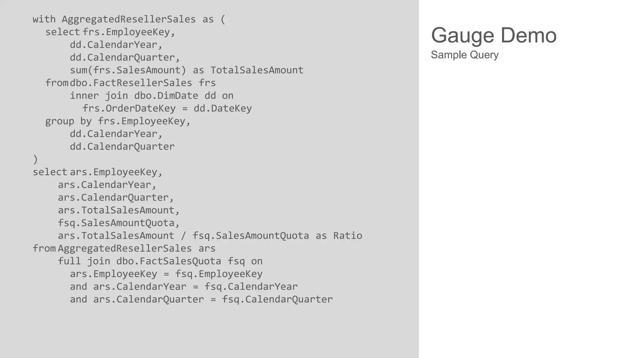 with AggregatedResellerSales as (
select frs.EmployeeKey,
dd.CalendarYear,
dd.CalendarQuarter,
sum(frs.SalesAmount) as TotalSalesAmount
from dbo.FactResellerSales frs
inner join dbo.DimDate dd on
frs.OrderDateKey = dd.DateKey
group by frs.EmployeeKey,
dd.CalendarYear,
dd.CalendarQuarter
)
select ars.EmployeeKey,
ars.CalendarYear,
ars.CalendarQuarter,
ars.TotalSalesAmount,
fsq.SalesAmountQuota,
ars.TotalSalesAmount / fsq.SalesAmountQuota as Ratio
from AggregatedResellerSales ars
full join dbo.FactSalesQuota fsq on
ars.EmployeeKey = fsq.EmployeeKey
and ars.CalendarYear = fsq.CalendarYear
and ars.CalendarQuarter = fsq.CalendarQuarter

Gauge Demo
Sample Query

 