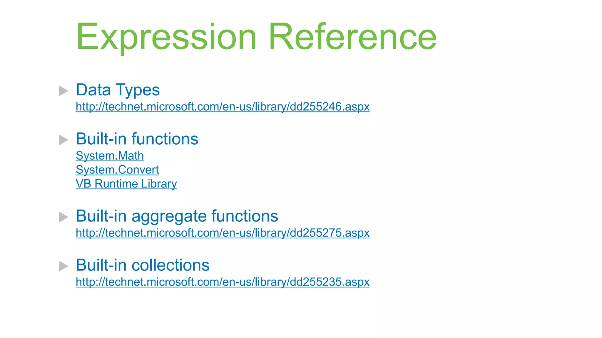 Expression Reference


Data Types
http://technet.microsoft.com/en-us/library/dd255246.aspx



Built-in functions
System.Math
System.Convert
VB Runtime Library



Built-in aggregate functions
http://technet.microsoft.com/en-us/library/dd255275.aspx



Built-in collections
http://technet.microsoft.com/en-us/library/dd255235.aspx

 