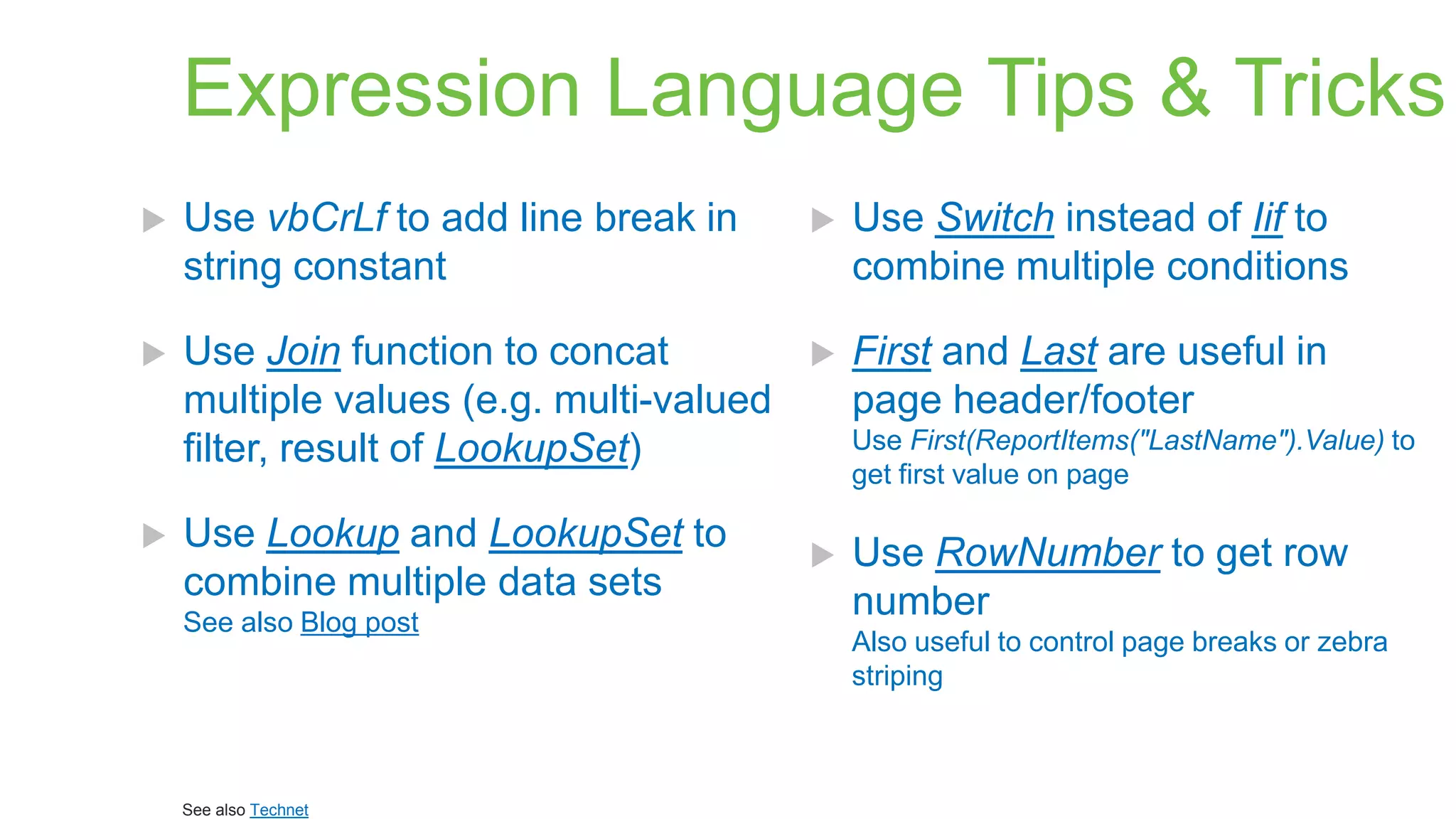 Expression Language Tips & Tricks


Use vbCrLf to add line break in
string constant



Use Switch instead of Iif to
combine multiple conditions



Use Join function to concat
multiple values (e.g. multi-valued
filter, result of LookupSet)



First and Last are useful in
page header/footer



Use Lookup and LookupSet to
combine multiple data sets
See also Blog post

See also Technet

Use First(ReportItems("LastName").Value) to
get first value on page



Use RowNumber to get row
number
Also useful to control page breaks or zebra
striping

 