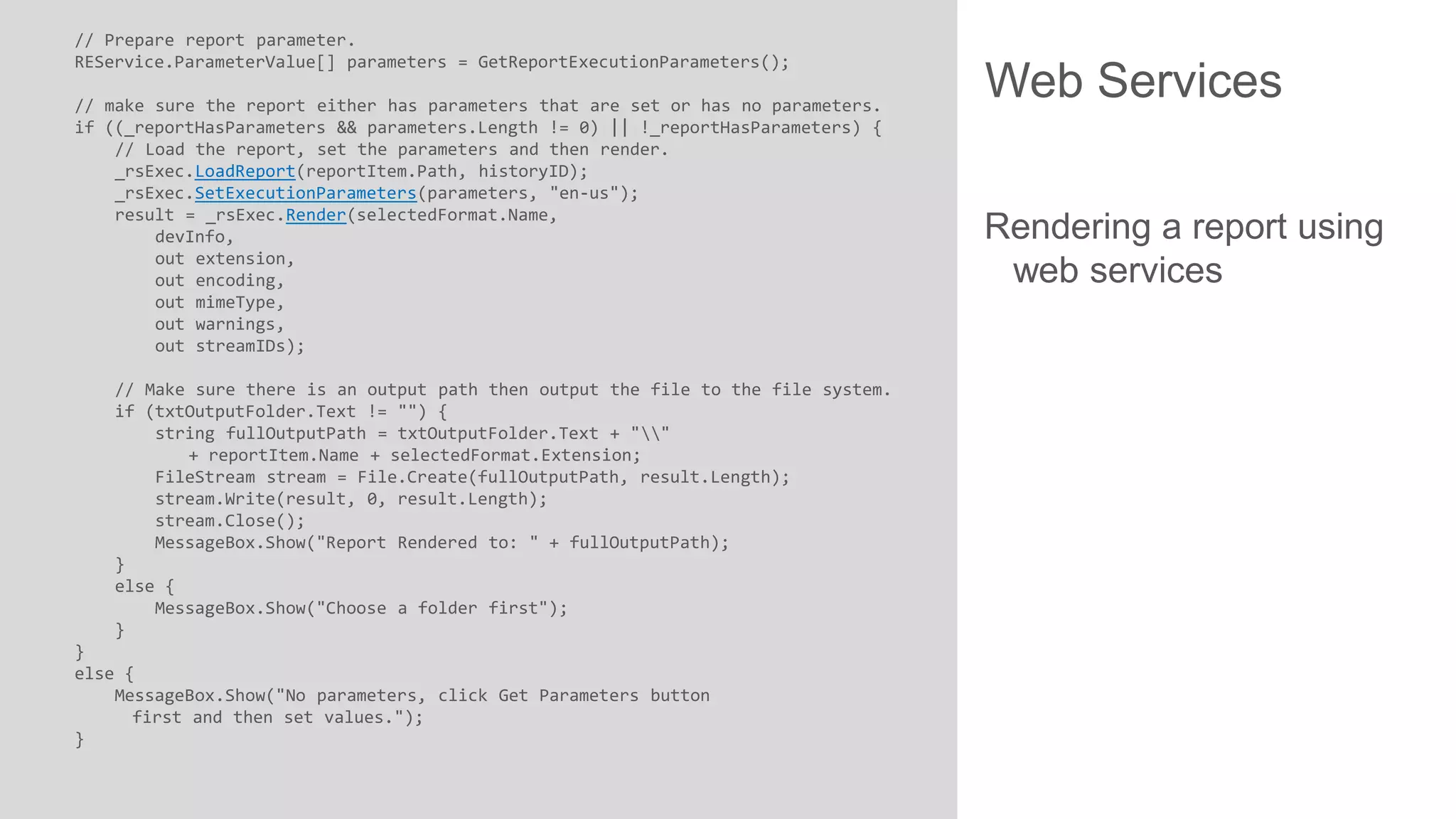 // Prepare report parameter.
REService.ParameterValue[] parameters = GetReportExecutionParameters();
// make sure the report either has parameters that are set or has no parameters.
if ((_reportHasParameters && parameters.Length != 0) || !_reportHasParameters) {
// Load the report, set the parameters and then render.
_rsExec.LoadReport(reportItem.Path, historyID);
_rsExec.SetExecutionParameters(parameters, "en-us");
result = _rsExec.Render(selectedFormat.Name,
devInfo,
out extension,
out encoding,
out mimeType,
out warnings,
out streamIDs);
// Make sure there is an output path then output the file to the file system.
if (txtOutputFolder.Text != "") {
string fullOutputPath = txtOutputFolder.Text + ""
+ reportItem.Name + selectedFormat.Extension;
FileStream stream = File.Create(fullOutputPath, result.Length);
stream.Write(result, 0, result.Length);
stream.Close();
MessageBox.Show("Report Rendered to: " + fullOutputPath);
}
else {
MessageBox.Show("Choose a folder first");
}
}
else {
MessageBox.Show("No parameters, click Get Parameters button
first and then set values.");
}

Web Services
Rendering a report using
web services

 