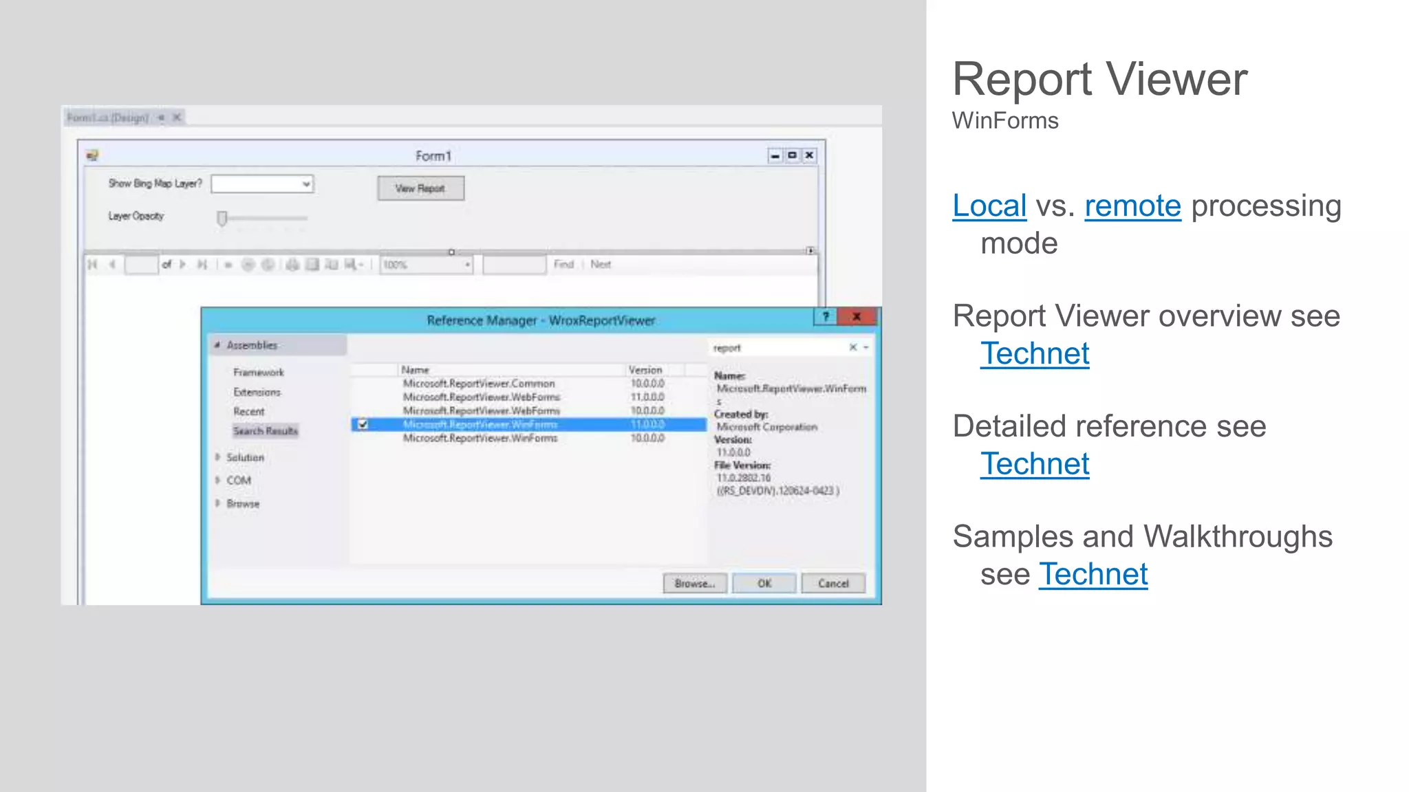 Report Viewer
WinForms

Local vs. remote processing
mode

Report Viewer overview see
Technet
Detailed reference see
Technet
Samples and Walkthroughs
see Technet

 
