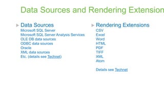 Data Sources and Rendering Extension
 Data

Sources

Microsoft SQL Server
Microsoft SQL Server Analysis Services
OLE DB data sources
ODBC data sources
Oracle
XML data sources
Etc. (details see Technet)

 Rendering

Extensions

CSV
Excel
Word
HTML
PDF
TIFF
XML
Atom

Details see Technet

 