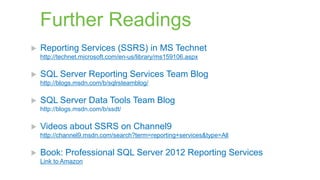Further Readings


Reporting Services (SSRS) in MS Technet
http://technet.microsoft.com/en-us/library/ms159106.aspx



SQL Server Reporting Services Team Blog
http://blogs.msdn.com/b/sqlrsteamblog/



SQL Server Data Tools Team Blog
http://blogs.msdn.com/b/ssdt/



Videos about SSRS on Channel9
http://channel9.msdn.com/search?term=reporting+services&type=All



Book: Professional SQL Server 2012 Reporting Services
Link to Amazon

 
