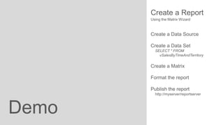 Create a Report
Using the Matrix Wizard

Create a Data Source
Create a Data Set
SELECT * FROM
vSalesByTimeAndTerritory

Create a Matrix
Format the report
Publish the report
http://myserver/reportserver

Demo

 